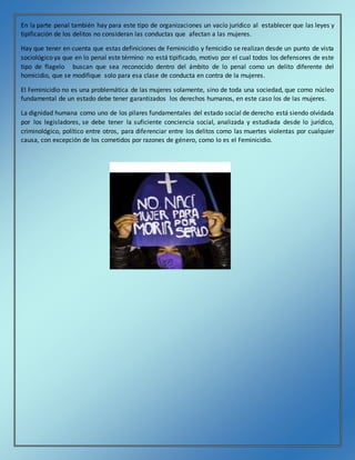 En la parte penal también hay para este tipo de organizaciones un vacío jurídico al establecer que las leyes y
tipificación de los delitos no consideran las conductas que afectan a las mujeres.
Hay que tener en cuenta que estas definiciones de Feminicidio y femicidio se realizan desde un punto de vista
sociológico ya que en lo penal este término no está tipificado, motivo por el cual todos los defensores de este
tipo de flagelo buscan que sea reconocido dentro del ámbito de lo penal como un delito diferente del
homicidio, que se modifique solo para esa clase de conducta en contra de la mujeres.
El Feminicidio no es una problemática de las mujeres solamente, sino de toda una sociedad, que como núcleo
fundamental de un estado debe tener garantizados los derechos humanos, en este caso los de las mujeres.
La dignidad humana como uno de los pilares fundamentales del estado social de derecho está siendo olvidada
por los legisladores, se debe tener la suficiente conciencia social, analizada y estudiada desde lo jurídico,
criminológico, político entre otros, para diferenciar entre los delitos como las muertes violentas por cualquier
causa, con excepción de los cometidos por razones de género, como lo es el Feminicidio.
 
