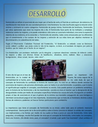 Feminicidio se refiere al asesinato de una mujer por el hecho de serlo, el final de un continuum de violencia y la
manifestación más brutal de una sociedad patriarcal. Este fenómeno ha sido clasificado según la relación entre
víctima y victimario en cuatro categorías: Feminicidio de pareja íntima, Feminicidio de familiares, Feminicidio
por otros opresiones que viven las mujeres día a día. El feminicidio hace parte de las múltiples y complejas
violencias contra las mujeres, y no puede entenderse sólo como un asesinato individual, sino como la expresión
máxima de esa violencia, en la conocidos y Feminicidio de extraños, todos estos atravesados por las diferentes
que el sometimiento a los cuerpos de las mujeres y extinción de sus vidas tiene por objetivo mantener la
discriminación y la subordinación de todas.
Según el Observatorio Ciudadano Nacional del Feminicidio, “el feminicidio se entiende como un fenómeno
social, cultural y político que atenta contra la vida de las mujeres, es decir, es el asesinato de mujeres por parte de
hombres que las matan por el hecho de ser mujeres”.
Los feminicidios son asesinatos motivados por la misoginia y expresan situaciones extremas de violencia contra
las mujeres y niñas con diversas formas de humillación, abandono, terror, maltrato físico y emocional,
hostigamiento, abuso sexual, incesto, entre otros”.
El otro día leí que en el mes de agosto se reportaron 129
feminicidios en la ciudad de Tijuana. No estoy segura de la
confiabilidad de la fuente, pero no me cabe duda de que el
concepto de feminicidio ha cambiado la historia de nuestro país. Yo crecí en un México donde existían los
asesinatos de mujeres y de personas afeminadas, pero no había ni un solo feminicidio. La palabra, y por lo tanto
el significado que engloba el concepto, sencillamente no existía. Esto puede parecer un problema semántico,
pero la historia de los feminismos y de los movimientos sociales es clara al mostrar que la designación de las
desigualdades vividas por medio de conceptos específicos fortalece las causas de lucha. Al asignarle un nombre
propio al tipo de asesinato en el que el género de la víctima esa inestable conjugación de sexo biológico e
identidad sociocultural juega el rol más importante, reconocemos que se trata de un fenómeno distinto a otras
formas de violencia y podemos así buscar formas particulares para combatirlo.
La importancia que tiene el concepto de feminicidio no es trivial, sobre todo para el contexto mexicano
contemporáneo. Buena parte de la discusión pública sobre el tema consiste en debatir la validez del concepto,
sus implicaciones, y las formas por medio de las cuales se lleva a juicio un caso de feminicidio. Entre tales
preguntas, sin embargo, resulta fácil perder de vista que el concepto de feminicidio, como todos los conceptos,
tiene una historia. ¿De dónde viene, pues, el concepto? ¿Cuándo y por quién fue inventado? ¿Qué cambios en
 