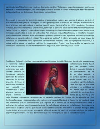 significado ha sufrido el concepto y qué nos dicen estos cambios? Todas estas preguntas se pueden resolver por
medio de la historia conceptual, una rama especializada en atender el cambio histórico por medio del estudio
de la evolución de las definiciones de conceptos sociopolíticos.
En general, el concepto de feminicidio designa el asesinato de mujeres por razones de género; es decir, el
asesinato de mujeres porque son mujeres. La traza genealógica de la invención del concepto de feminicidio es
decir, el primer uso registrado de la palabra ocurrió apenas hace 40 años, en 1976, cuando tres feministas
radicales, dos norteamericanas y una libanesa, definieron el concepto en el “Primer Tribunal Internacional de
Delitos Contra Las Mujeres” celebrado en Bélgica. Este congreso funcionó como un conversatorio masivo entre
feministas provenientes de todos los continentes. Para entender este gesto definitorio, es importante recordar
que los feminismos radicales de los años sesenta y setenta promovían una agenda de militancia política cuya
plataforma se sostenía sobre el eslogan “lo personal es político.” El interés primordial de estos grupos de
feministas era justamente llevar aquello que se consideraba personal, como por ejemplo la sexualidad, a la
esfera política, donde se pudieran politizar las experiencias. Pronto, este intercambio de experiencias
individuales se convirtió en una demanda colectiva de justicia, sobre todo de justicia sexual.
En el Primer Tribunal, existió un conversatorio específico sobre femicide (distinto a feminicidio) propuesto por
la feminista radical norteamericana Diana Russell
en el cual se invitó a que tres mujeres dieran
testimonios para poder definir el concepto. Debido al
carácter colectivo de los conversatorios de los
feminismos radicales de los años setenta, la
definición de femicide fue también colectiva y en las
memorias del tribunal quedó escrito que con el
propósito de llenar el concepto de significado, Louise
Merille leyó 17 noticias sobre este tipo de asesinatos
que recopiló en películas y en periódicos de
San Francisco; la poeta Pat Parker leyó su poema
Womens lauchero el cual habló del asesinato de su
propia hermana a manos de su marido; y una
mujer libanesa, cuyo nombre no aparece en las memorias oficiales del Tribunal, dio dos ejemplos de cómo
familiares hermanos y tíos asesinaban a las mujeres en el contexto libanés de la época. Fue por medio de estos
tres testimonios y de las conversaciones que surgieron en el formato de un diálogo internacional sobre la
violencia a las mujeres que el concepto femicide fue definido por primera vez en la historia. Sin embargo, la
definición se estabilizó una vez que Russell publicó el libro Femicide: The Politics of Women Killing en 1992
donde definió el concepto como “misogyinist killing of women by men”: el asesinato misógino de mujeres
perpetrado por hombres. Fue esta definición la que sería reinterpretada para el contexto mexicano.
 