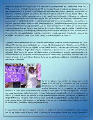 El concepto de feminicidio se popularizó en el marco de los acontecimientos de Ciudad Juárez. Entre 1993 y
2012 se registraron en Ciudad Juárez más de 700 asesinatos violentos de mujeres, de las cuales la mayoría
presentaba evidencias de violencia sexual. Ante el desconcierto de la comunidad mexicana e internacional, así
como ante la falta de conceptos que pudieran dar respuesta sobre el porqué de este tipo de asesinatos, la Dra.
Marcela Lagarde y de los Ríos propuso enmarcar lo que sucedía como feminicidios, refiriéndose a la traducción
del concepto femicide pero en un contexto diferente. Para que elconcepto de feminicidio tuviera repercusiones
positivas sobre la realidad material, fue necesario sacarlo del ámbito meramente académico y convertirlo en un
concepto legal. Por lo tanto, la antropóloga mexicana definió el concepto utilizando el discurso internacional
sobre los derechos humanos de las mujeres. Así, por medio del estudio de la historia de las convenciones
internacionales de derechos humanos y de derechos de las mujeres, la Dra. Lagarde señaló al Estado Mexicano
como complaciente con los crímenes de género y con los feminicidios en razón de que el país no se encontraba
(ni se encuentra aún) capacitado para garantizar a las mujeres el acceso a una vida sin violencia, a pesar de que
se había comprometido a ello al firmar varias convenciones internacionales al respecto.
A diferencia del casode femicide para las feministas en los setenta, en México ladefinición de feminicidio señala
alEstado Mexicano como principal culpable por suincapacidad de salvaguardarla vida de las mujeres. Mediante
la visibilizarían que organismos nacionales e internacionales le dieron a los casos de Ciudad Juárez, así como a
la incapacidad del Estado de garantizar una vida sin violencia de género, México se convirtió en el primer país
del mundo donde se creó una ley que tipificó y criminalizó el feminicidio como un delito específico producto de
la violencia feminicida, definida en el Diario de la Federación como la forma más extrema de violencia hacia las
mujeres producto de la violación de derechos humanos por conductas misóginas e impunidad que pueden
culminar en el homicidio.
De ahí en adelante fue cuestión de tiempo para que la
exigencia por la justicia se convirtiera en una obligación
democrática de la ciudadanía mexicana. Esto se puede
analizar fácilmente en el incremento de las marchas
feministas en contra de la violencia feminicida, así como en las exigencias de colectivos regionales y nacionales
que buscan justicia para los familiares de las víctimas. El alcance del concepto de feminicidio en nuestro país ha
sido tan grande que la lucha por erradicar este tipo de violencia se ha convertido en una parte fundamental de
la agenda feminista mexicana. Esto fue muy claro en la protesta del pasado 16 de agosto cuando, aunque se
convocó a una demostración de denuncia por la violación de una menor de edad por cuatro policías, gran parte
de las exigencias eran por un México libre de feminicidios.
Es importante recordar que los conceptos feministas son producto de los movimientos feministas. Sin embargo,
una vez que los conceptos feministas aparecen en la escena, estos pueden cambiar a los propios movimientos
 