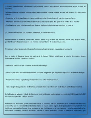 -Lesiones o mutilaciones infamantes o degradantes, previas o posteriores a la privación de la vida o actos de
necrofilia.
-Antecedentes de cualquier tipo de violencia en el ámbito familiar, laboral, escolar, del agresor en contra de la
víctima.
-Que entre la víctima y el agresor hayan tenido una relación sentimental, afectiva o de confianza.
-Amenazas relacionadas con el hecho delictuoso, acoso o lesiones del agresor en contra de la víctima.
-Que la víctima haya sido incomunicada durante algún periodo de tiempo, previo a su muerte.
-El cuerpo de la víctima sea expuesto o exhibido en un lugar público.
Quien cometa el delito de feminicidio recibirá entre 40 y 60 años de prisión y hasta 1000 días de multa,
perdiendo derechos con relación a la víctima, incluyendo los de carácter sucesorio.
Si no se acreditan las características de feminicidio, la persona será inculpada de homicidio.
Por su parte, la Suprema Corte de Justicia de la Nación (SCJN), señaló que la muerte de mujeres deben
investigarse bajo los siguientes criterios:
-Identificar conductas que causaron la muerte de la mujer.
-Verificar presencia o ausencia de motivos o razones de género que originan o explican la muerte de la mujer.
-Preservar evidencia específica para determinar su hubo violencia sexual.
-Hacer las pruebas periciales pertinentes para determinar la víctima era parte de un contexto de violencia.
En la Ciudad de México y Estado de México, el feminicidio está contemplado en el artículo 148 Bis y artículo 242
Bis de sus respectivos códigos penales.
El feminicidio es la más grave manifestación de la violencia basada en género y es un fenómeno bastante
extendido, que va aumentando sistemáticamente en el país y en la región. Siete países de América Latina lo han
tipificado como delito, lo cual tiene ventajas ya que facilita que en la investigación y en el proceso judicial se
consideren factores y variables distintos a los que se toman en cuenta cuando se aborda un homicidio y que
 