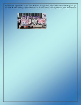 responden a la especificidad de este delito. Asimismo, hace posible que se visibilice el trasfondo de género que
hay detrás de estos delitos y que se identifique a las mujeres como sujetas de protección, entre otras ventajas.
 