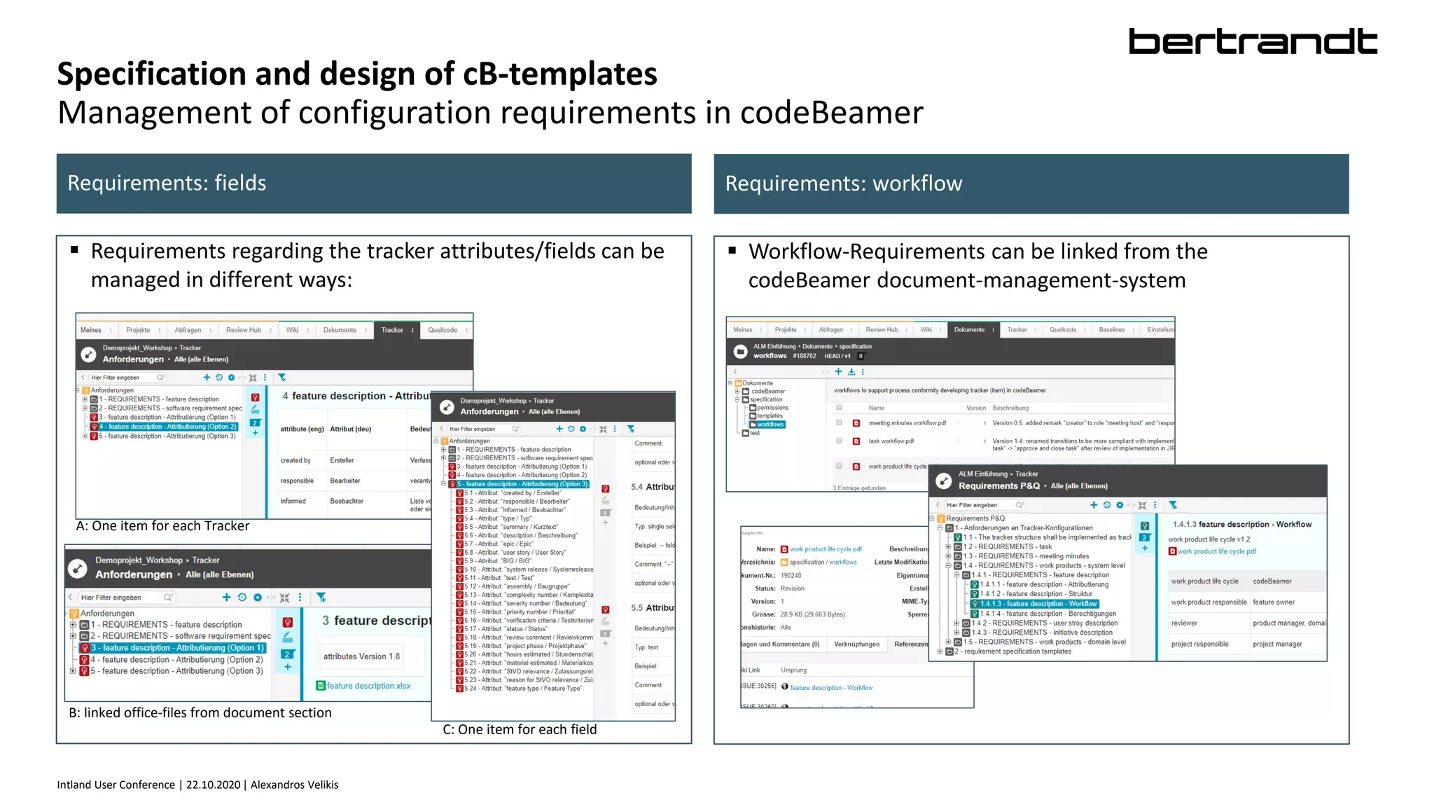Intland User Conference | 22.10.2020 | Alexandros Velikis
Specification and design of cB-templates
Management of configuration requirements in codeBeamer
 Requirements regarding the tracker attributes/fields can be
managed in different ways:
Requirements: fields Requirements: workflow
 Workflow-Requirements can be linked from the
codeBeamer document-management-system
A: One item for each Tracker
C: One item for each field
B: linked office-files from document section
 