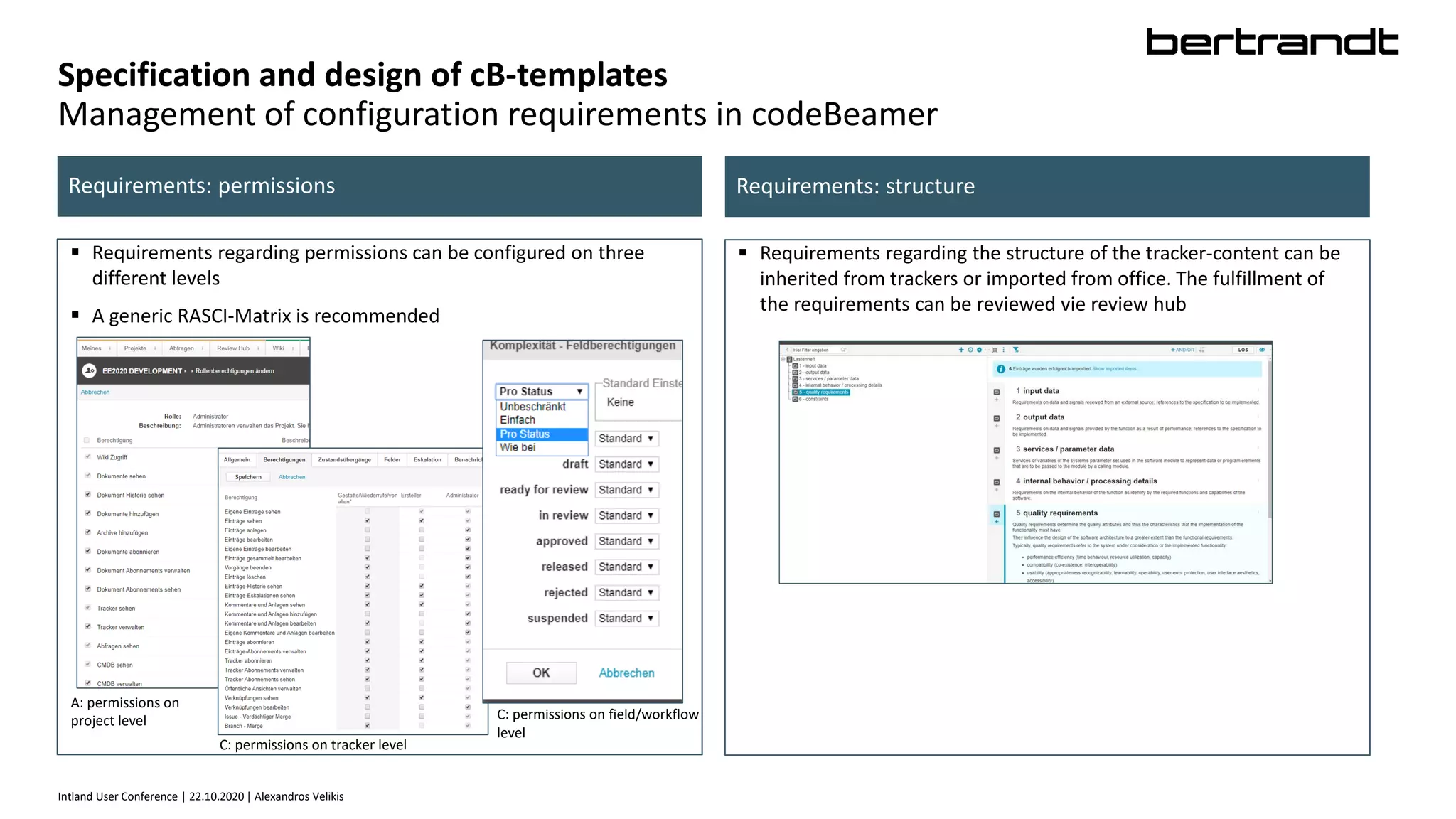 Intland User Conference | 22.10.2020 | Alexandros Velikis
Specification and design of cB-templates
Management of configuration requirements in codeBeamer
 Requirements regarding permissions can be configured on three
different levels
 A generic RASCI-Matrix is recommended
Requirements: permissions Requirements: structure
 Requirements regarding the structure of the tracker-content can be
inherited from trackers or imported from office. The fulfillment of
the requirements can be reviewed vie review hub
A: permissions on
project level
C: permissions on tracker level
C: permissions on field/workflow
level
 