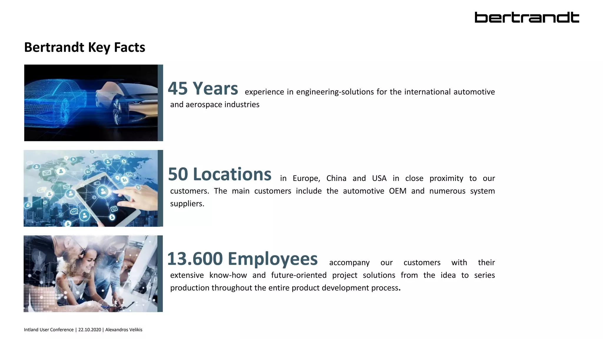 Bertrandt Key Facts
Intland User Conference | 22.10.2020 | Alexandros Velikis
experience in engineering-solutions for the international automotive
and aerospace industries
45 Years
50 Locations in Europe, China and USA in close proximity to our
customers. The main customers include the automotive OEM and numerous system
suppliers.
accompany our customers with their
extensive know-how and future-oriented project solutions from the idea to series
production throughout the entire product development process.
13.600 Employees
 
