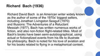 Richard Bach (1936)
Richard David Bach is an American writer widely known
as the author of some of the 1970s' biggest sellers,
including Jonathan Livingston Seagull (1970)
and Illusions: The Adventures of a Reluctant
Messiah (1977). Bach has written numerous works of
fiction, and also non-fiction flight-related titles. Most of
Bach's books have been semi-autobiographical, using
actual or fictionalized events from his life to illustrate
his philosophy. Bach is noted for his love of aviation and
for his books related to flying in a metaphorical context.
 