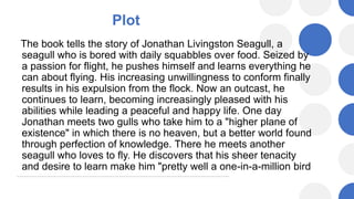 Plot
The book tells the story of Jonathan Livingston Seagull, a
seagull who is bored with daily squabbles over food. Seized by
a passion for flight, he pushes himself and learns everything he
can about flying. His increasing unwillingness to conform finally
results in his expulsion from the flock. Now an outcast, he
continues to learn, becoming increasingly pleased with his
abilities while leading a peaceful and happy life. One day
Jonathan meets two gulls who take him to a "higher plane of
existence" in which there is no heaven, but a better world found
through perfection of knowledge. There he meets another
seagull who loves to fly. He discovers that his sheer tenacity
and desire to learn make him "pretty well a one-in-a-million bird
 