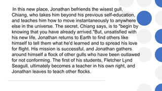 In this new place, Jonathan befriends the wisest gull,
Chiang, who takes him beyond his previous self-education,
and teaches him how to move instantaneously to anywhere
else in the universe. The secret, Chiang says, is to "begin by
knowing that you have already arrived."But, unsatisfied with
his new life, Jonathan returns to Earth to find others like
himself to tell them what he'd learned and to spread his love
for flight. His mission is successful, and Jonathan gathers
around himself a flock of other gulls who have been outlawed
for not conforming. The first of his students, Fletcher Lynd
Seagull, ultimately becomes a teacher in his own right, and
Jonathan leaves to teach other flocks.
 