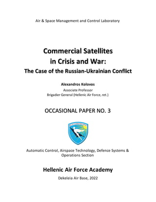 Air & Space Management and Control Laboratory
Commercial Satellites
in Crisis and War:
The Case of the Russian-Ukrainian Conflict
Alexandros Kolovos
Associate Professor
Brigadier General (Hellenic Air Force, ret.)
OCCASIONAL PAPER NO. 3
Automatic Control, Airspace Technology, Defence Systems &
Operations Section
Hellenic Air Force Academy
Dekeleia Air Base, 2022
 