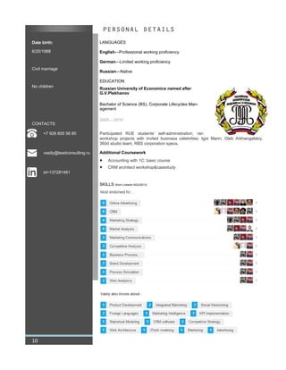Date birth:
6/25/1988
Civil marriage
No children
CONTACTS
+7 926 605 56 80
vasily@leadconsulting.ru
id=137281481
PERSONAL DETAILS
LANGUAGES
English—Professional working proficiency
German—Limited working proficiency
Russian—Native
EDUCATION
Russian University of Economics named after
G.V.Plekhanov
Bachelor of Science (BS), Corporate Lifecycles Man-
agement
2005 – 2010
Participated RUE students' self-administration, ran
workshop projects with invited business celebrities: Igor Mann, Gleb Arkhangelskiy,
360d studio team, RBS corporation specs.
Additional Coursework
 Accounting with 1C: basic course
 CRM architect workshop&casestudy
SKILLS (from Linkedin 8/23/2013)
10
 