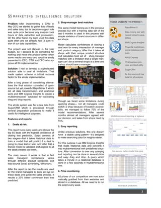 3
$5 MARKETING INTELLIGENCE SOLUTION
Problem: After implementing a CRM in
May 2012 we started to gather lots of leads
and sales data, but its decision-support role
was quite poor because any analysis took
hours of data extraction and preparation.
On the other hand, my team used this data
quite often and we already had a pure vi-
sion of our data capabilities.
The project was not planned in the year
budget, so I decided to do something for
nothing and move the project further when
some results are ready and could be easily
presented to CEO, CTO and CFO who ap-
prove all BI implementations.
Solution: I had to develop a sophisticated
solution able to deal all limitations. That
made system scheme a critical success
factor for the whole implementation.
After a long phase of considering alterna-
tives the final solution consisted of open-
source but yet powerful RapidMiner 5 which
did all data transformation and analytical
work and IBM Cognos Insights to create a
multidimensional database for fascinating
drag and drop reports.
The whole system was fed a raw data from
SugarCRM which is processed through
several preparation processes to make it
useful for intelligence purposes.
Features and reports:
1. Deals at risk.
This report runs every week and shows the
top 50 deals with the highest confidence of
closing lost prediction. Script consists of
two stages—first it takes historical data to
train a model that will predict if a deal is
going to close lost or won, and after that a
trained model is validated and applied to all
the deals created last week.
The main reason it works is that in fact
sales managers’ competence varies
through different product categories and
lead source (loyal, advertising, exhibition).
After the report is ran the results are used
by the brand managers to keep an eye on
these deals and guide the sales process. It
results a 20% better conversion than was
predicted.
2. Shop-manager best matches
The same model training as in the previous
process but with a training data set of the
last 6 months is used in this process with
simple statistics of brand structure in differ-
ent shops.
Model calculates confidences of closing a
deal won for every intersection of manager
and product category. After that it takes all
shops with their unique product structure
and calculates best set of shop-manager
matches with a limitation that a single man-
ager can’t be at several shops at a time and
a shop should have a manager.
Though we faced some limitations during
applying phase— not all managers could
switch a shop because of location accessi-
bility, we managed to follow 70% of the
model recommendations. After several
months almost all managers agreed with
our decision, and sales from shops rised by
15%.
3. Easy reporting
Unlike previous solutions, this one doesn’t
have a stable using pattern—it’s designed
to make searching data for insights easier.
For this purpose I use IBM Cognos Insights
that reads relational data and converts it
into multidimensional with predefined struc-
ture. After conversion is over any querying
and reporting can be done in several clicks
and easy drag and drop. A query which
takes a minute in a relational database is
done in a few seconds in multidimensional
one.
4. Price monitoring
All prices of our competitors are now auto-
matically grabbed from their websites and
stored in a database. All we need is to run
the script every week.
TOOLS USED IN THE PROJECT:
RapidMiner 5
Data mining tool with
neural network capa-
bilities
IBM Cognos Insights
Powerful multidimen-
sional database soft-
ware
ARIS Express
IT & business pro-
cess architect utility
SugarCRM
As the source of raw
data for all analysis
Deal result predictions
Key success factors model tree view
Match ‘em smart!
Multidimensional reporting at a glance
 