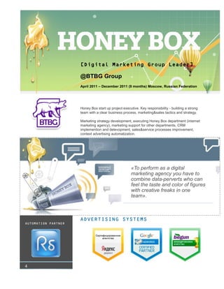 «To perform as a digital
marketing agency you have to
combine data-perverts who can
feel the taste and color of figures
with creative freaks in one
team».
ADVERTISING SYSTEMS
[Digital Marketing Group Leader]
@BTBG Group
April 2011 – December 2011 (9 months) Moscow, Russian Federation
Honey Box start up project executive. Key responsibility - building a strong
team with a clear business process, marketing&sales tactics and strategy.
Marketing strategy development, executing Honey Box department (internet
marketing agency), marketing support for other departments, CRM
implemention and delevopment, sales&service processes improvement,
context advertising automatization.
4
AUTOMATION PARTNER
 