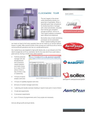 OUR CLIENTSCLOCKWORK TEAM
The key tragedy of the whole
online advertising industry is a
great lack of specialists. When a
specialist gains high competence
he shortly becomes a manager
with a few subordinates, educates
them till they get competent
enough to perform, and so on.
That makes building a competent
team difficult and expensive.
But luckily many of web advertising
processes can be automated.
When I started building the team
we made our best to find every operation that can be made by our servers without
losses in quality. After several months of this process we could focus all our time to
nonconventional operations and rise our overall performance.
Our market focus was targeted to high-profit clients only, so we refused a lot if the
client’s budget did not fit our standards. But for the ones who fit we could make a
great service. During a month every client received:
 Full-time personal
manager who did
all adjustments
and corrections,
viewed statistics
and made chang-
es in case of devi-
ations 3 times a
day (2 times a day
on weekends).
 10 hours of senior
analytic work time
 15 hours of usability engineer work time
 20 hours of content manager work time
 1 planning and results overview meeting or report (I took part in most of them)
 10 ads text experiments
 3 conversion experiments
 Up to 15 hours of programmers work if any scripts are necessary
And we still got profit and loyal clients.
5
Up to 12 000 keywords per a client
 