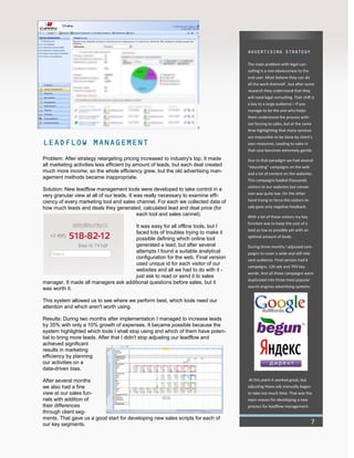 ADVERTISING STRATEGY
The main problem with legal con-
sulting is a non-obviousness to the
end user. Most believe they can do
all the work themself , but after some
research they understand that they
will need legal consulting. That shift is
a key to a large audience—if you
manage to be the one who helps
them understand the process with-
out forcing to sales, but at the same
time highlighting that many services
are impossible to be done by client’s
own resources. Leading to sales in
that case becomes extremely gentle.
Due to that paradigm we had several
“educating” campaigns on the web
and a lot of content on the websites.
This campaigns leaded thousands
visitors to our websites but conver-
sion was quite low. On the other
hand trying to force this visitors to
sale gave only negative feedback.
With a lot of those visitors my key
function was to keep the cost of a
lead as low as possible yet with an
optimal amount of leads.
During three months I adjusted cam-
paigns to cover a wide and still rele-
vant audience. Final version had 6
campaigns, 126 ads and 793 key-
words. And all these campaigns were
duplicated into three most popular
search engines advertising systems:
At this point it worked great, but
adjusting these ads manually began
to take too much time. That was the
main reason for developing a new
process for leadflow management.
LEADFLOW MANAGEMENT
Problem: After strategy retargeting pricing increased to industry's top. It made
all marketing activities less efficient by amount of leads, but each deal created
much more income, so the whole efficiency grew, but the old advertising man-
agement methods became inappropriate.
Solution: New leadflow management tools were developed to take control in a
very granular view at all of our leads. It was really necessary to examine effi-
ciency of every marketing tool and sales channel. For each we collected data of
how much leads and deals they generated, calculated lead and deal price (for
each tool and sales cannel).
It was easy for all offline tools, but I
faced lots of troubles trying to make it
possible defining which online tool
generated a lead, but after several
attempts I found a suitable analytical
configuration for the web. Final version
used unique id for each visitor of our
websites and all we had to do with it -
just ask to read or send it to sales
manager. It made all managers ask additional questions before sales, but it
was worth it.
This system allowed us to see where we perform best, which tools need our
attention and which aren't worth using.
Results: During two months after implementation I managed to increase leads
by 35% with only a 10% growth of expenses. It became possible because the
system highlighted which tools I shall stop using and which of them have poten-
tial to bring more leads. After that I didn't stop adjusting our leadflow and
achieved significant
results in marketing
efficiency by planning
our activities on a
data-driven bias.
After several months
we also had a fine
view at our sales fun-
nels with addition of
their differences
through client seg-
ments. That gave us a good start for developing new sales scripts for each of
our key segments. 7
 