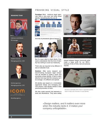 BRANDING TEAM
Valeriya Lushchikova
PR manager
Vladimir Kornev
Managing partner, CEO
Dmitriy Igumnov
Managing partner, CFO
Branding agency
PROVOKING VISUAL STYLE
Paradigm: Most mediocre legal agen-
cies have a very poor and strict visual
identity. Something like this one
And lots of photostock glance lawyers
But it’s never able to cheat clients. Eve-
ryone understands that this kind of iden-
tity has nothing to cover but mediocrity.
That’s why we required to be different. It
was an absolute must.
Solution: After some research and
benchmarking European legal compa-
nies we decided to create a sever and
provoking unique identity. It had to catch
attention and say that this company can’t
be average—it’s different and special.
All identity was based on a minimalistic
aggressive design and managing part-
ners photos—new identity started a wide
personal promotion of them.
We also made several viral elements in
texts and illustrations. They were widely
shared between lawyer community what
made a large profit for our SEO—
because of lots of links, text and pictures
reposts.
8
Brochures and books were made in oppositely positive
style to make a bit of tension in visual identity
«Design matters, and it matters even more
when the industry lacks it. It makes your
company unforgetable».
 