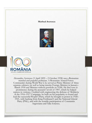 Marhsal Averescu
Alexandru Averescu (3 April 1859 – 2 October 1938) was a Romanian
marshal and populist politician. A Romanian Armed Forces
Commander during World War I, he served as Prime Minister of three
separate cabinets (as well as being interim Foreign Minister in January–
March 1918 and Minister without portfolio in 1938). He first rose to
prominence during the peasants' revolt of 1907, which he helped
repress in violence. Credited with engineering the defense of Moldavia
in the 1916–1917 Campaign, he built on his popularity to found and
lead the successful People's Party, which he brought to power in 1920–
1921, with backing from King Ferdinand I and the National Liberal
Party (PNL), and with the notable participation of Constantin
Argetoianu and Take Ionescu.
 