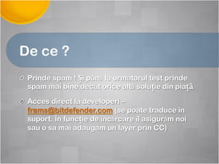 De ce ?
! Prinde spam ! Și până la urmatorul test prinde
spam mai bine decât orice altă soluție din piață
! Acces direct la developeri –
frams@bitdefender.com (se poate traduce în
suport. În funcție de încărcare îl asigurăm noi
sau o sa mai adaugam un layer prin CC)
 