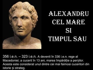 ALExAndru
cEL MArE
si
TiMPuL sAu
356 i.e.n. – 323 i.e.n. A devenit în 336 i.e.n. rege al
Macedoniei; a cucerit în 13 ani, marea împără iț e a per ilor.ș
Acesta este considerat unul dintre cei mai faimosi cuceritori din
istorie i strategș .
 