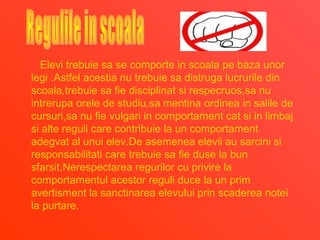 Elevi trebuie sa se comporte in scoala pe baza unor
legi .Astfel acestia nu trebuie sa distruga lucrurile din
scoala,trebuie sa fie disciplinat si respecruos,sa nu
intrerupa orele de studiu,sa mentina ordinea in salile de
cursuri,sa nu fie vulgari in comportament cat si in limbaj
si alte reguli care contribuie la un comportament
adegvat al unui elev.De asemenea elevii au sarcini si
responsabilitati care trebuie sa fie duse la bun
sfarsit.Nerespectarea regurilor cu privire la
comportamentul acestor reguli duce la un prim
avertisment la sanctinarea elevului prin scaderea notei
la purtare.
 