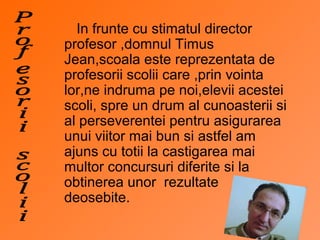 In frunte cu stimatul director
profesor ,domnul Timus
Jean,scoala este reprezentata de
profesorii scolii care ,prin vointa
lor,ne indruma pe noi,elevii acestei
scoli, spre un drum al cunoasterii si
al perseverentei pentru asigurarea
unui viitor mai bun si astfel am
ajuns cu totii la castigarea mai
multor concursuri diferite si la
obtinerea unor rezultate
deosebite.
 