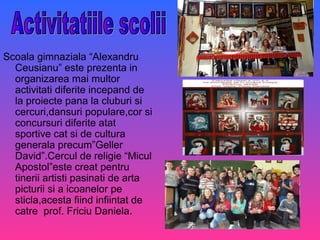 Scoala gimnaziala “Alexandru
Ceusianu” este prezenta in
organizarea mai multor
activitati diferite incepand de
la proiecte pana la cluburi si
cercuri,dansuri populare,cor si
concursuri diferite atat
sportive cat si de cultura
generala precum”Geller
David”.Cercul de religie “Micul
Apostol”este creat pentru
tinerii artisti pasinati de arta
picturii si a icoanelor pe
sticla,acesta fiind infiintat de
catre prof. Friciu Daniela.
 