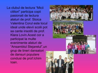 La clubul de lectura “Micii
cititori” participa copii
pasionati de lectura
alaturi de prof. Stoica
Valentina Corul este locul
ideal unde elevii scolii pot
sa cante insotiti de prof.
Klara Lovin.Acest cor a
participat la multe
evenimente alaturi de
“Ansamblul Stejarelul”,un
grup de tineri dansatori
de dansuri populare
condusi de prof.Ichim
Ioan.
 