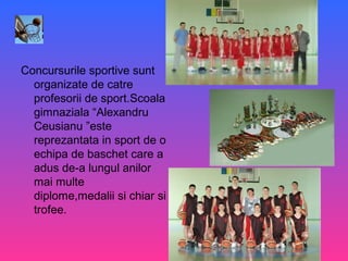 Concursurile sportive sunt
organizate de catre
profesorii de sport.Scoala
gimnaziala “Alexandru
Ceusianu ”este
reprezantata in sport de o
echipa de baschet care a
adus de-a lungul anilor
mai multe
diplome,medalii si chiar si
trofee.
 