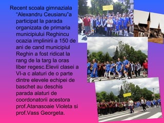 Recent scoala gimnaziala
“Alexandru Ceusianu”a
participat la parada
organizata de primaria
municipiului Reghincu
ocazia implinirii a 150 de
ani de cand municipiul
Reghin a fost ridicat la
rang de la targ la oras
liber regesc.Elevii clasei a
VI-a c alaturi de o parte
dintre elevele echipei de
baschet au deschis
parada alaturi de
coordonatorii acestora
prof.Atanasoaie Violeta si
prof.Vass Georgeta.
 