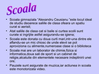 • Scoala gimnaziala “Alexandru Ceusianu ”este locul ideal
de studiu deoarece saliile de clasa ofeara un spatiu
curat si aerisit;
• Atat saliile de clasa cat si baile si curtea scolii sunt
curate si ingrijite astfel asigurandu-se igiena;
• Scoala este donata cu doua curti mari,intr-una dintre ele
aflandu-se un mic chiosc de unde elevii se pot
aproviziona cu alimente,numeroase clase si o biblioteca
• Scoala mai are un laborator de chimie,fizica si
informatica,doua sali de sport si un cabinet de
religie,alcatuite din elementele necesare indeplinirii unei
ore;
• Pauzele sunt asigurate de muzica,iar actiunea in scoala
este monotorizata video.
 
