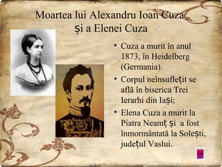 Moartea lui Alexandru Ioan Cuza
și a Elenei Cuza
• Cuza a murit în anul
1873, în Heidelberg
(Germania).
• Corpul neînsuflețit se
află în biserica Trei
Ierarhi din Iași;
• Elena Cuza a murit la
Piatra Neamț și a fost
înmormântată la Solești,
județul Vaslui.

 