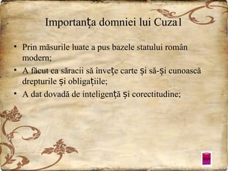 Importanța domniei lui Cuza1
• Prin măsurile luate a pus bazele statului român
modern;
• A făcut ca săracii să învețe carte și să-și cunoască
drepturile și obligațiile;
• A dat dovadă de inteligență și corectitudine;

 