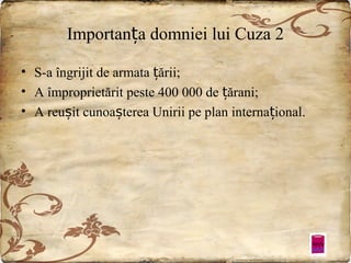 Importanța domniei lui Cuza 2
• S-a îngrijit de armata țării;
• A împroprietărit peste 400 000 de țărani;
• A reușit cunoașterea Unirii pe plan internațional.

 