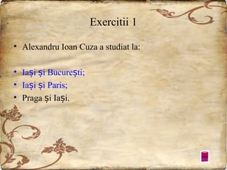 Exercitii 1
• Alexandru Ioan Cuza a studiat la:
• Iași și București;
• Iași și Paris;
• Praga și Iași.

 
