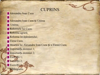 Alexandru Ioan Cuza

CUPRINS

Alexandru Ioan Cuza și Unirea
Unirea;
Reformele lui Cuza;
Reforma agrară;
Reforma învăţământului;
Elena Cuza;
Moartea lui Alexandru Ioan Cuza și a Elenei Cuza;
Importanța domniei 1;
Importanța domniei 2;
Exerciții 1;
Exerciții 2;
Exerciții 3;
Bibliografie.

 