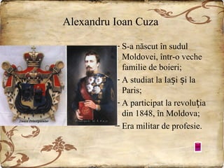 Alexandru Ioan Cuza
– S-a născut în sudul
Moldovei, într-o veche
familie de boieri;
– A studiat la Iași și la
Paris;
– A participat la revoluția
din 1848, în Moldova;
– Era militar de profesie.

 