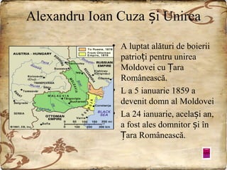 Alexandru Ioan Cuza și Unirea
• A luptat alături de boierii
patrioți pentru unirea
Moldovei cu Țara
Românească.
• L a 5 ianuarie 1859 a
devenit domn al Moldovei
• La 24 ianuarie, același an,
a fost ales domnitor și în
Țara Românească.

 