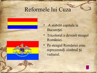Reformele lui Cuza
• A stabilit capitala la
București.
• Tricolorul a devenit steagul
României.
• Pe steagul României erau
reprezentați zimbrul și
vulturul.

 