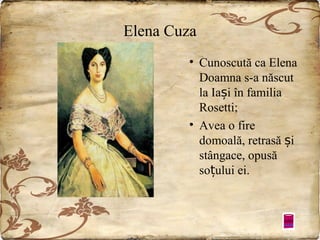 Elena Cuza
• Cunoscută ca Elena
Doamna s-a născut
la Iași în familia
Rosetti;
• Avea o fire
domoală, retrasă și
stângace, opusă
soțului ei.

 