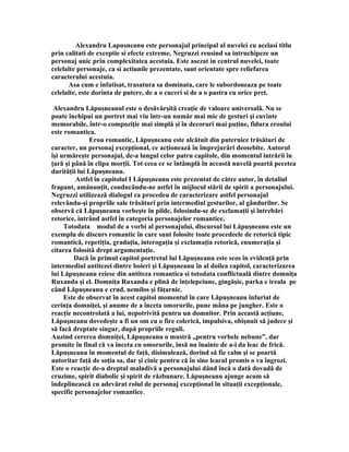 Alexandru Lapusneanu este personajul principal al nuvelei cu acelasi titlu
prin calitati de exceptie si efecte extreme, Negruzzi reusind sa intruchipeze un
personaj unic prin complexitatea acestuia. Este asezat in centrul nuvelei, toate
celelalte personaje, ca si actiunile prezentate, sunt orientate spre reliefarea
caracterului acestuia.
      Asa cum e infatisat, trasatura sa dominata, care le subordoneaza pe toate
celelalte, este dorinta de putere, de a o cuceri si de a o pastra cu orice pret.

 Alexandru Lăpuşneanul este o desăvârşită creaţie de valoare universală. Nu se
poate închipui un portret mai viu într-un număr mai mic de gesturi şi cuvinte
memorabile, într-o compoziţie mai simplă şi în decoruri mai puţine, fidura eroului
este romantica.
               Erou romantic, Lăpuşneanu este alcătuit din puternice trăsături de
caracter, un personaj excepţional, ce acţionează în împrejurări deosebite. Autorul
îşi urmăreşte personajul, de-a lungul celor patru capitole, din momentul intrării în
ţară şi până în clipa morţii. Tot ceea ce se întâmplă în această nuvelă poartă pecetea
durităţii lui Lăpuşneanu.
         Astfel în capitolul I Lăpuşneanu este prezentat de către autor, în detaliul
frapant, amănunţit, conducându-ne astfel în mijlocul stării de spirit a personajului.
Negruzzi utilizează dialogul ca procedeu de caracterizare astfel personajul
relevându-şi propriile sale trăsături prin intermediul gesturilor, al gândurilor. Se
observă că Lăpuşneanu vorbeşte în pilde, folosindu-se de exclamaţii şi întrebări
retorice, intrând astfel în categoria personajelor romantice.
     Totodata modul de a vorbi al personajului, discursul lui Lăpuşneanu este un
exemplu de discurs romantic în care sunt folosite toate procedeele de retorică tipic
romantică, repetiţia, gradaţia, interogaţia şi exclamaţia retorică, enumeraţia şi
citarea folosită drept argumentaţie.
         Dacă în primul capitol portretul lui Lăpuşneanu este scos în evidenţă prin
intermediul antitezei dintre boieri şi Lăpuşneanu în al doilea capitol, caracterizarea
lui Lăpuşneanu reiese din antiteza romantica si totodata conflictuală dintre domniţa
Ruxanda şi el. Domniţa Ruxanda e plină de înţelepciune, gingăşie, parka e ireala pe
când Lăpuşneanu e crud, nemilos şi făţarnic.
     Este de observat în acest capitol momentul în care Lăpuşneanu înfuriat de
cerinţa domniţei, şi anume de a înceta omorurile, pune mâna pe jungher. Este o
reacţie necontrolată a lui, nepotrivită pentru un domnitor. Prin această acţiune,
Lăpuşneanu dovedeşte a fi un om cu o fire colerică, impulsiva, obişnuit să judece şi
să facă dreptate singur, după propriile reguli.
Auzind cererea domniţei, Lăpuşneanu o mustră „pentru vorbele nebune”, dar
promite în final că va înceta cu omorurile, însă nu înainte de a-i da leac de frică.
Lăpuşneanu în momentul de faţă, disimulează, dorind să fie calm şi se poartă
autoritar faţă de soţia sa, dar şi cinic pentru că în sine leacul promis o va îngrozi.
Este o reacţie de-a dreptul maladivă a personajului dând încă o dată dovadă de
cruzime, spirit diabolic şi spirit de răzbunare. Lăpuşneanu ajunge acum să
îndeplinească cu adevărat rolul de personaj excepţional în situaţii excepţionale,
specific personajelor romantice.
 