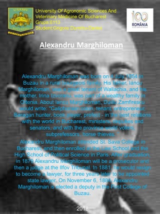 Alexandru Marghiloman
Alexandru Marghiloman was born on 4 July 1854 in
Buzau in a rural bourgeois family. His father, Iancu
Marghiloman, was a great tenant of Wallachia, and his
mother, Irina Izvoranu, was part of a wealthy family in
Oltenia. About Iancu Marghiloman, Duiliu Zamfirescu
would write: "Caliphonian colon, tenant, entrepreneur,
Baragan hunter, book player, prefect - in the best relations
with the world in Bucharest, ministers, deputies and
senators, and with the province world voters,
subprefessors, horse thieves. “
Alexandru Marghiloman attended St. Sava College in
Bucharest, and then enrolled at the Law School and the
High School of Political Science in Paris. After graduation,
in 1879 Alexandru Marghiloman will be a prosecutor and
then a judge at the Ilfov Tribunal. In 1881, he would resign
to become a lawyer, for three years later to be appointed
state lawyer. On November 6, 1884, Alexandru
Marghiloman is elected a deputy in the First College of
Buzau.
2018
University Of Agronomic Sciences And
Veterinary Medicine Of Bucharest
Grupa:8113
Student:Grigore Dumitru-Daniel
 