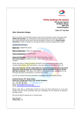 TOTAL Holdings UK Limited
One Euston Square
40 Melton Street,
NW1 2FD
United Kingdom
Dated: 12th
July 2016
Attn: Alexandru Neagu,
This is to inform you that after proper review of your resume on your job search with
TOTAL Oil and Gas, our screening and recruiting board has found you eligible for
this vacant position and as such have by this letter invited you for a Face-to-face
interview in order to satisfy our conscience before issuing an appointment Letter.
INTERVIEW DETAILS
Batch No: 10086/TOT/16/UK
Date of Interview: Friday, 5th
August 2016
Time of Interview: 09.25AM (GMT)
Venue of Interview: Conference Hall, Total Oil and Gas, London.
One Euston Square, 40 Melton Street, London, NW1 2FD, United
Kingdom
Please note that our official travelling Consultant will be handling your travel needs,
including flight tickets, hotel reservations, visa procurement and transfers within UK.
Also note that you will be responsible for your travel expenses and only travel
expenses made through our travel agency will be refunded to you by TOTAL
OIL UK, on arrival. This reason is to have a confirmation of your availability for the
interview and show commitment in working with TOTAL.
You are to contact the travel consultant immediately with these details below:
Contact Person: Mr. Greg Lester,
Prime Air Travels and Tours Ltd, United Kingdom,
Tel: +44 708 766 2371
Tel: +44 703 180 5967
Email: booking@prmetravels.com
Email: bookingservice.primeair@gmail.com
Please note that a confirmation should be sent via email informing of us of your
contact with the Travel consultant and your availability for the interview as stated at
the above date.
We look forward to seeing you in London soon.
Best Regards,
TOTAL OIL, UK.
 