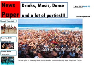 News Drinks, Music, Dance                                                                                  7 May 2010 Price: 1€



Paper                   and a lot of parties!!!                                                                 www.newspaper.com

Beach Volleyball




Red Hot Chilli

Pepper's Gig




Dance Battle

 in Europe


                   Its time again for the spring break in north america, but this time spring break visited us in Europe.
 