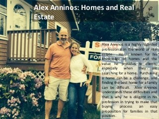 Alex Anninos: Homes and Real 
Estate 
Alex Anninos is a highly regarded 
professional in the world of real 
estate. He is known for his 
knowledge of homes and the 
value he provides to clients, 
especially when they are 
searching for a home. Purchasing 
a home can be a challenge, and 
finding the best home for a family 
can be difficult. Alex Anninos 
understands these difficulties and 
that is why he is diligent in his 
profession in trying to make that 
buying process an easy 
proposition for families in that 
position. 
 