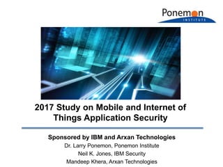 Sponsored by IBM and Arxan Technologies
Dr. Larry Ponemon, Ponemon Institute
Neil K. Jones, IBM Security
Mandeep Khera, Arxan Technologies
2017 Study on Mobile and Internet of
Things Application Security
 
