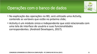 Operações com o banco de dados
• Na explicação das operações no BD, será utilizado uma Activity,
contendo as variáveis que estão no próximo slide;
• Activity é um módulo único e independente que está relacionada com
uma tela de interface de usuário e suas funcionalidades
correspondentes. (Android Developers, 2017).
CONGRESSO CATARINENSE DE CIÊNCIA DA COMPUTAÇÃO - IFC CAMPUS RIO DO SUL (2017) 11
 