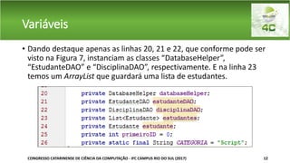 Variáveis
• Dando destaque apenas as linhas 20, 21 e 22, que conforme pode ser
visto na Figura 7, instanciam as classes “DatabaseHelper”,
“EstudanteDAO” e “DisciplinaDAO”, respectivamente. E na linha 23
temos um ArrayList que guardará uma lista de estudantes.
CONGRESSO CATARINENSE DE CIÊNCIA DA COMPUTAÇÃO - IFC CAMPUS RIO DO SUL (2017) 12
 