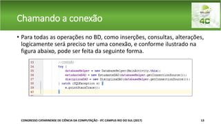 Chamando a conexão
• Para todas as operações no BD, como inserções, consultas, alterações,
logicamente será preciso ter uma conexão, e conforme ilustrado na
figura abaixo, pode ser feita da seguinte forma.
CONGRESSO CATARINENSE DE CIÊNCIA DA COMPUTAÇÃO - IFC CAMPUS RIO DO SUL (2017) 13
 