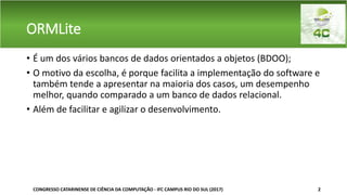ORMLite
• É um dos vários bancos de dados orientados a objetos (BDOO);
• O motivo da escolha, é porque facilita a implementação do software e
também tende a apresentar na maioria dos casos, um desempenho
melhor, quando comparado a um banco de dados relacional.
• Além de facilitar e agilizar o desenvolvimento.
CONGRESSO CATARINENSE DE CIÊNCIA DA COMPUTAÇÃO - IFC CAMPUS RIO DO SUL (2017) 2
 