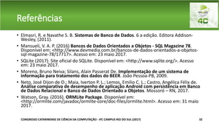 Referências
• Elmasri, R. e Navathe S. B. Sistemas de Banco de Dados. 6 a edição. Editora Addison-
Wesley, (2011).
• Mansueli, V. A. P. (2016) Bancos de Dados Orientados a Objetos - SQL Magazine 78.
Disponível em: <http://www.devmedia.com.br/bancos-de-dados-orientados-a-objetos-
sql-magazine-78/17717>. Acesso em: 23 maio 2017.
• SQLite (2017). Site oficial do SQLite. Disponível em: <http://www.sqlite.org/>. Acesso
em: 23 maio 2017.
• Moreno, Bruno Neiva; Silans, Alain Passerat De. Implementação de um sistema de
informação para tratamento dos dados do BEER. João Pessoa-PB, 2009.
• Neto, José Dijon de O.; Maia, Iverton P. L.; Lemos, Emilio C. L.; Castro, Angélica Félix de.
Análise comparativa de desempenho de aplicação Android com persistência em Banco
de Dados Relacional e Banco de Dados Orientado a Objetos. Mossoró – RN, 2017.
• Watson, Gray. (2016). ORMLite Package. Disponível em:
<http://ormlite.com/javadoc/ormlite-core/doc-files/ormlite.html>. Acesso em: 31 maio
2017.
CONGRESSO CATARINENSE DE CIÊNCIA DA COMPUTAÇÃO - IFC CAMPUS RIO DO SUL (2017) 32
 