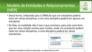 Modelo de Entidades e Relacionamentos
(MER)
• Desta forma, indicando para o ORMLite que um estudante poderá
estar em várias disciplinas, e em uma disciplina poderá ter apenas um
estudante.
• De fato, na realidade não é isso o que acontece, para este caso teria
que ser uma relação muitos para muitos, onde um estudante poderá
estar em várias disciplinas, e uma disciplina poderá ter vários
estudantes.
CONGRESSO CATARINENSE DE CIÊNCIA DA COMPUTAÇÃO - IFC CAMPUS RIO DO SUL (2017) 6
 